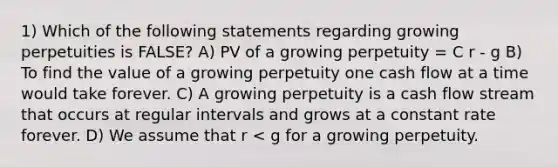 1) Which of the following statements regarding growing perpetuities is FALSE? A) PV of a growing perpetuity = C r - g B) To find the value of a growing perpetuity one cash flow at a time would take forever. C) A growing perpetuity is a cash flow stream that occurs at regular intervals and grows at a constant rate forever. D) We assume that r < g for a growing perpetuity.