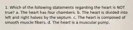 1. Which of the following statements regarding the heart is NOT true? a. The heart has four chambers. b. The heart is divided into left and right halves by the septum. c. The heart is composed of smooth muscle fibers. d. The heart is a muscular pump.