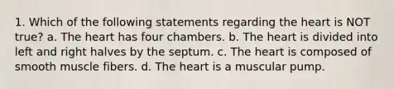 1. Which of the following statements regarding the heart is NOT true? a. The heart has four chambers. b. The heart is divided into left and right halves by the septum. c. The heart is composed of smooth muscle fibers. d. The heart is a muscular pump.