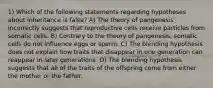 1) Which of the following statements regarding hypotheses about inheritance is false? A) The theory of pangenesis incorrectly suggests that reproductive cells receive particles from somatic cells. B) Contrary to the theory of pangenesis, somatic cells do not influence eggs or sperm. C) The blending hypothesis does not explain how traits that disappear in one generation can reappear in later generations. D) The blending hypothesis suggests that all of the traits of the offspring come from either the mother or the father.