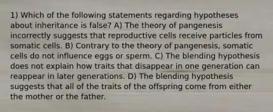 1) Which of the following statements regarding hypotheses about inheritance is false? A) The theory of pangenesis incorrectly suggests that reproductive cells receive particles from somatic cells. B) Contrary to the theory of pangenesis, somatic cells do not influence eggs or sperm. C) The blending hypothesis does not explain how traits that disappear in one generation can reappear in later generations. D) The blending hypothesis suggests that all of the traits of the offspring come from either the mother or the father.