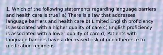 1. Which of the following statements regarding language barriers and health care is true? a) There is a law that addresses language barriers and health care b) Limited English proficiency is associated with a higher quality of care c) English proficiency is associated with a lower quality of care d) Patients with language barriers have a decreased risk of nonadherence to medication regimens