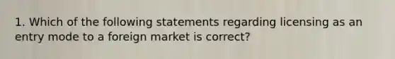 1. Which of the following statements regarding licensing as an entry mode to a foreign market is​ correct?