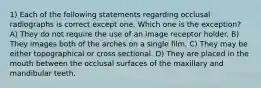 1) Each of the following statements regarding occlusal radiographs is correct except one. Which one is the exception? A) They do not require the use of an image receptor holder. B) They images both of the arches on a single film. C) They may be either topographical or cross sectional. D) They are placed in the mouth between the occlusal surfaces of the maxillary and mandibular teeth.