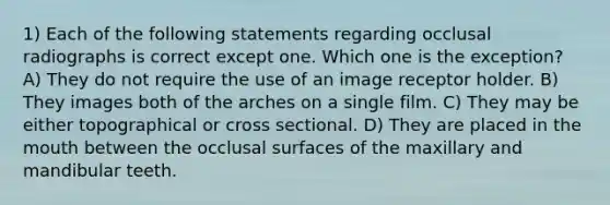 1) Each of the following statements regarding occlusal radiographs is correct except one. Which one is the exception? A) They do not require the use of an image receptor holder. B) They images both of the arches on a single film. C) They may be either topographical or cross sectional. D) They are placed in <a href='https://www.questionai.com/knowledge/krBoWYDU6j-the-mouth' class='anchor-knowledge'>the mouth</a> between the occlusal surfaces of the maxillary and mandibular teeth.