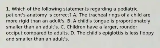 1. Which of the following statements regarding a pediatric patient's anatomy is correct? A. The tracheal rings of a child are more rigid than an adult's. B. A child's tongue is proportionately smaller than an adult's. C. Children have a larger, rounder occiput compared to adults. D. The child's epiglottis is less floppy and smaller than an adult's.