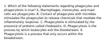 1. Which of the following statements regarding phagocytes and phagocytosis is true? A. Macrophages, monocytes, and mast cells are phagocytes. B. Contact of phagocytes with microbes stimulates the phagocytes to release chemicals that mediate the inflammatory response. C. Phagocytosis is stimulated by the presence of proteins called rhodopsins. D. Phagocytosis is the process by which leukocytes exit the bloodstream. E. Phagocytosis is a process that only occurs within the bloodstream.