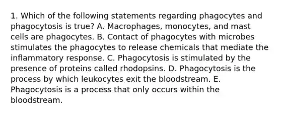 1. Which of the following statements regarding phagocytes and phagocytosis is true? A. Macrophages, monocytes, and mast cells are phagocytes. B. Contact of phagocytes with microbes stimulates the phagocytes to release chemicals that mediate the inflammatory response. C. Phagocytosis is stimulated by the presence of proteins called rhodopsins. D. Phagocytosis is the process by which leukocytes exit the bloodstream. E. Phagocytosis is a process that only occurs within the bloodstream.