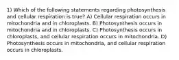 1) Which of the following statements regarding photosynthesis and cellular respiration is true? A) Cellular respiration occurs in mitochondria and in chloroplasts. B) Photosynthesis occurs in mitochondria and in chloroplasts. C) Photosynthesis occurs in chloroplasts, and cellular respiration occurs in mitochondria. D) Photosynthesis occurs in mitochondria, and cellular respiration occurs in chloroplasts.