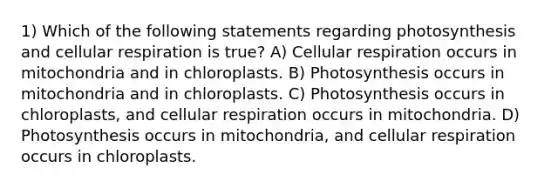 1) Which of the following statements regarding photosynthesis and cellular respiration is true? A) Cellular respiration occurs in mitochondria and in chloroplasts. B) Photosynthesis occurs in mitochondria and in chloroplasts. C) Photosynthesis occurs in chloroplasts, and cellular respiration occurs in mitochondria. D) Photosynthesis occurs in mitochondria, and cellular respiration occurs in chloroplasts.