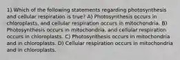 1) Which of the following statements regarding photosynthesis and cellular respiration is true? A) Photosynthesis occurs in chloroplasts, and cellular respiration occurs in mitochondria. B) Photosynthesis occurs in mitochondria, and cellular respiration occurs in chloroplasts. C) Photosynthesis occurs in mitochondria and in chloroplasts. D) Cellular respiration occurs in mitochondria and in chloroplasts.