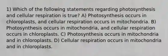 1) Which of the following statements regarding photosynthesis and <a href='https://www.questionai.com/knowledge/k1IqNYBAJw-cellular-respiration' class='anchor-knowledge'>cellular respiration</a> is true? A) Photosynthesis occurs in chloroplasts, and cellular respiration occurs in mitochondria. B) Photosynthesis occurs in mitochondria, and cellular respiration occurs in chloroplasts. C) Photosynthesis occurs in mitochondria and in chloroplasts. D) Cellular respiration occurs in mitochondria and in chloroplasts.