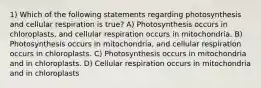 1) Which of the following statements regarding photosynthesis and cellular respiration is true? A) Photosynthesis occurs in chloroplasts, and cellular respiration occurs in mitochondria. B) Photosynthesis occurs in mitochondria, and cellular respiration occurs in chloroplasts. C) Photosynthesis occurs in mitochondria and in chloroplasts. D) Cellular respiration occurs in mitochondria and in chloroplasts