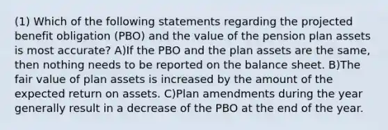 (1) Which of the following statements regarding the projected benefit obligation (PBO) and the value of the pension plan assets is most accurate? A)If the PBO and the plan assets are the same, then nothing needs to be reported on the balance sheet. B)The fair value of plan assets is increased by the amount of the expected return on assets. C)Plan amendments during the year generally result in a decrease of the PBO at the end of the year.