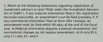 1. Which of the following statements regarding registration of investment advisers is (are) TRUE under the Investment Advisers Act of 1940? I. If any material information filed in the registration becomes inaccurate, an amendment must be filed promptly. II. If any nonmaterial information filed on Form ADV changes, an amendment must be filed within 90 days of the end of the fiscal year. III.Material information requires a prompt amendment, but nonmaterial changes do not require amendment. A) III only B) II only C) I only D) I and II