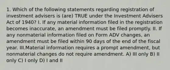 1. Which of the following statements regarding registration of investment advisers is (are) TRUE under the Investment Advisers Act of 1940? I. If any material information filed in the registration becomes inaccurate, an amendment must be filed promptly. II. If any nonmaterial information filed on Form ADV changes, an amendment must be filed within 90 days of the end of the fiscal year. III.Material information requires a prompt amendment, but nonmaterial changes do not require amendment. A) III only B) II only C) I only D) I and II