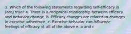 1. Which of the following statements regarding self-efficacy is (are) true? a. There is a reciprocal relationship between efficacy and behavior change. b. Efficacy changes are related to changes in exercise adherence. c. Exercise behavior can influence feelings of efficacy. d. all of the above e. a and c