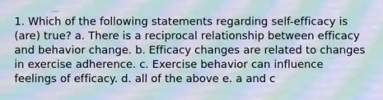 1. Which of the following statements regarding self-efficacy is (are) true? a. There is a reciprocal relationship between efficacy and behavior change. b. Efficacy changes are related to changes in exercise adherence. c. Exercise behavior can influence feelings of efficacy. d. all of the above e. a and c