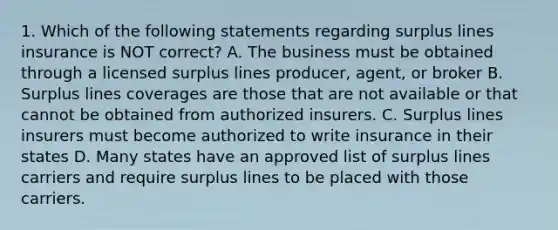 1. Which of the following statements regarding surplus lines insurance is NOT correct? A. The business must be obtained through a licensed surplus lines producer, agent, or broker B. Surplus lines coverages are those that are not available or that cannot be obtained from authorized insurers. C. Surplus lines insurers must become authorized to write insurance in their states D. Many states have an approved list of surplus lines carriers and require surplus lines to be placed with those carriers.