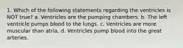 1. Which of the following statements regarding the ventricles is NOT true? a. Ventricles are the pumping chambers. b. The left ventricle pumps blood to the lungs. c. Ventricles are more muscular than atria. d. Ventricles pump blood into the great arteries.