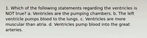 1. Which of the following statements regarding the ventricles is NOT true? a. Ventricles are the pumping chambers. b. The left ventricle pumps blood to the lungs. c. Ventricles are more muscular than atria. d. Ventricles pump blood into the great arteries.