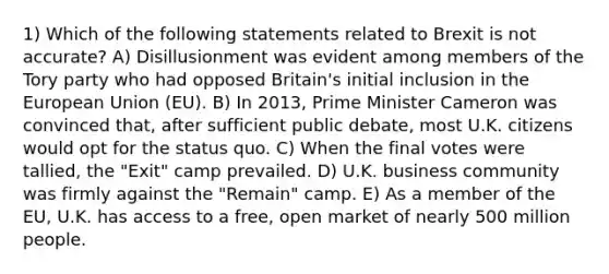 1) Which of the following statements related to Brexit is not accurate? A) Disillusionment was evident among members of the Tory party who had opposed Britain's initial inclusion in the European Union (EU). B) In 2013, Prime Minister Cameron was convinced that, after sufficient public debate, most U.K. citizens would opt for the status quo. C) When the final votes were tallied, the "Exit" camp prevailed. D) U.K. business community was firmly against the "Remain" camp. E) As a member of the EU, U.K. has access to a free, open market of nearly 500 million people.