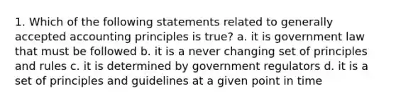 1. Which of the following statements related to generally accepted accounting principles is true? a. it is government law that must be followed b. it is a never changing set of principles and rules c. it is determined by government regulators d. it is a set of principles and guidelines at a given point in time