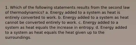 1. Which of the following statements results from the second law of thermodynamics? a. Energy added to a system as heat is entirely converted to work. b. Energy added to a system as heat cannot be converted entirely to work. c. Energy added to a system as heat equals the increase in entropy. d. Energy added to a system as heat equals the heat given up to the surroundings.