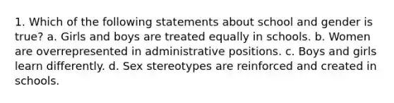 1. Which of the following statements about school and gender is true? a. Girls and boys are treated equally in schools. b. Women are overrepresented in administrative positions. c. Boys and girls learn differently. d. Sex stereotypes are reinforced and created in schools.