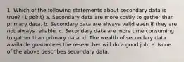 1. Which of the following statements about secondary data is true? (1 point) a. Secondary data are more costly to gather than primary data. b. Secondary data are always valid even if they are not always reliable. c. Secondary data are more time consuming to gather than primary data. d. The wealth of secondary data available guarantees the researcher will do a good job. e. None of the above describes secondary data.