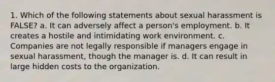 1. Which of the following statements about sexual harassment is FALSE? a. It can adversely affect a person's employment. b. It creates a hostile and intimidating work environment. c. Companies are not legally responsible if managers engage in sexual harassment, though the manager is. d. It can result in large hidden costs to the organization.