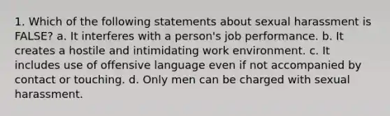 1. Which of the following statements about sexual harassment is FALSE? a. It interferes with a person's job performance. b. It creates a hostile and intimidating work environment. c. It includes use of offensive language even if not accompanied by contact or touching. d. Only men can be charged with sexual harassment.