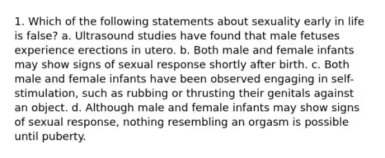 1. Which of the following statements about sexuality early in life is false? a. Ultrasound studies have found that male fetuses experience erections in utero. b. Both male and female infants may show signs of sexual response shortly after birth. c. Both male and female infants have been observed engaging in self-stimulation, such as rubbing or thrusting their genitals against an object. d. Although male and female infants may show signs of sexual response, nothing resembling an orgasm is possible until puberty.