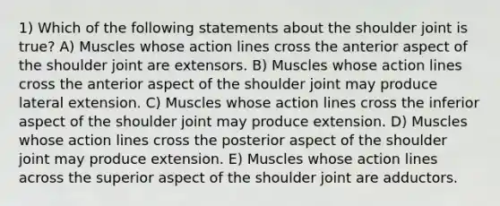 1) Which of the following statements about the shoulder joint is true? A) Muscles whose action lines cross the anterior aspect of the shoulder joint are extensors. B) Muscles whose action lines cross the anterior aspect of the shoulder joint may produce lateral extension. C) Muscles whose action lines cross the inferior aspect of the shoulder joint may produce extension. D) Muscles whose action lines cross the posterior aspect of the shoulder joint may produce extension. E) Muscles whose action lines across the superior aspect of the shoulder joint are adductors.