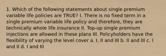 1. Which of the following statements about single premium variable life policies are TRUE? I. There is no fixed term in a single premium variable life policy and therefore, they are technically whole life insurance II. Top-up single premium injections are allowed in these plans III. Policyholders have the flexibility of varying the level cover a. I, II and III b. II and III c. I and II d. I and III