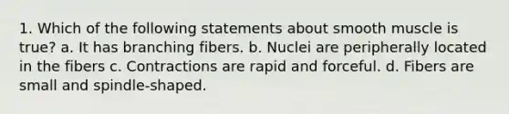 1. Which of the following statements about smooth muscle is true? a. It has branching fibers. b. Nuclei are peripherally located in the fibers c. Contractions are rapid and forceful. d. Fibers are small and spindle-shaped.