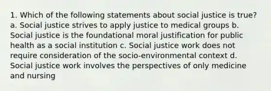 1. Which of the following statements about social justice is true? a. Social justice strives to apply justice to medical groups b. Social justice is the foundational moral justification for public health as a social institution c. Social justice work does not require consideration of the socio-environmental context d. Social justice work involves the perspectives of only medicine and nursing