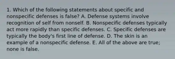 1. Which of the following statements about specific and <a href='https://www.questionai.com/knowledge/kRood9sjvR-nonspecific-defenses' class='anchor-knowledge'>nonspecific defenses</a> is false? A. Defense systems involve recognition of self from nonself. B. Nonspecific defenses typically act more rapidly than specific defenses. C. Specific defenses are typically the body's first line of defense. D. The skin is an example of a nonspecific defense. E. All of the above are true; none is false.