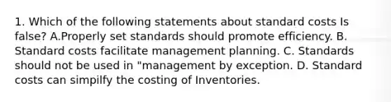 1. Which of the following statements about standard costs Is false? A.Properly set standards should promote efficiency. B. Standard costs facilitate management planning. C. Standards should not be used in "management by exception. D. Standard costs can simpilfy the costing of Inventories.