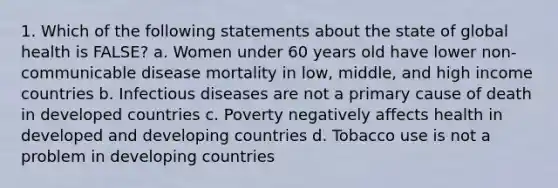 1. Which of the following statements about the state of global health is FALSE? a. Women under 60 years old have lower non-communicable disease mortality in low, middle, and high income countries b. Infectious diseases are not a primary cause of death in developed countries c. Poverty negatively affects health in developed and developing countries d. Tobacco use is not a problem in developing countries