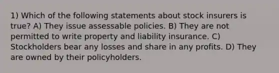 1) Which of the following statements about stock insurers is true? A) They issue assessable policies. B) They are not permitted to write property and liability insurance. C) Stockholders bear any losses and share in any profits. D) They are owned by their policyholders.