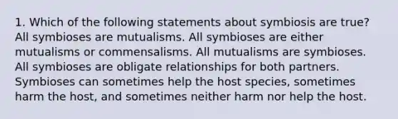 1. Which of the following statements about symbiosis are true? All symbioses are mutualisms. All symbioses are either mutualisms or commensalisms. All mutualisms are symbioses. All symbioses are obligate relationships for both partners. Symbioses can sometimes help the host species, sometimes harm the host, and sometimes neither harm nor help the host.