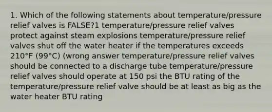 1. Which of the following statements about temperature/pressure relief valves is FALSE?1 temperature/pressure relief valves protect against steam explosions temperature/pressure relief valves shut off the water heater if the temperatures exceeds 210°F (99°C) (wrong answer temperature/pressure relief valves should be connected to a discharge tube temperature/pressure relief valves should operate at 150 psi the BTU rating of the temperature/pressure relief valve should be at least as big as the water heater BTU rating