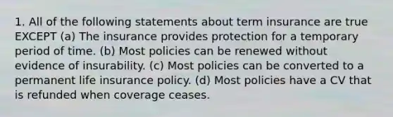 1. All of the following statements about term insurance are true EXCEPT (a) The insurance provides protection for a temporary period of time. (b) Most policies can be renewed without evidence of insurability. (c) Most policies can be converted to a permanent life insurance policy. (d) Most policies have a CV that is refunded when coverage ceases.