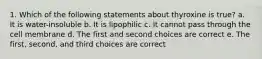 1. Which of the following statements about thyroxine is true? a. It is water-insoluble b. It is lipophilic c. It cannot pass through the cell membrane d. The first and second choices are correct e. The first, second, and third choices are correct