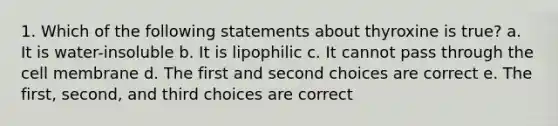 1. Which of the following statements about thyroxine is true? a. It is water-insoluble b. It is lipophilic c. It cannot pass through the cell membrane d. The first and second choices are correct e. The first, second, and third choices are correct