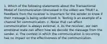 1. Which of the following statements about the Transactional Model of Communication (discussed in the video) are TRUE? a. Feedback from the receiver is important for the sender to know if their message is being understood. b. Texting is an example of a channel for communication. c. Noise that can affect communication is always external. d. As the receiver, our own emotional state can affect how we decode the message from the sender. e. The context in which the communication is occurring has no impact on the effectiveness of the communication.