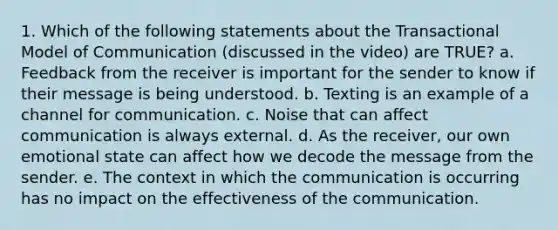 1. Which of the following statements about the Transactional Model of Communication (discussed in the video) are TRUE? a. Feedback from the receiver is important for the sender to know if their message is being understood. b. Texting is an example of a channel for communication. c. Noise that can affect communication is always external. d. As the receiver, our own emotional state can affect how we decode the message from the sender. e. The context in which the communication is occurring has no impact on the effectiveness of the communication.