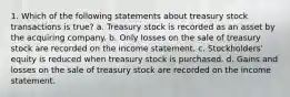 1. Which of the following statements about treasury stock transactions is true? a. Treasury stock is recorded as an asset by the acquiring company. b. Only losses on the sale of treasury stock are recorded on the income statement. c. Stockholders' equity is reduced when treasury stock is purchased. d. Gains and losses on the sale of treasury stock are recorded on the income statement.