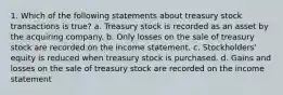 1. Which of the following statements about treasury stock transactions is true? a. Treasury stock is recorded as an asset by the acquiring company. b. Only losses on the sale of treasury stock are recorded on the income statement. c. Stockholders' equity is reduced when treasury stock is purchased. d. Gains and losses on the sale of treasury stock are recorded on the income statement